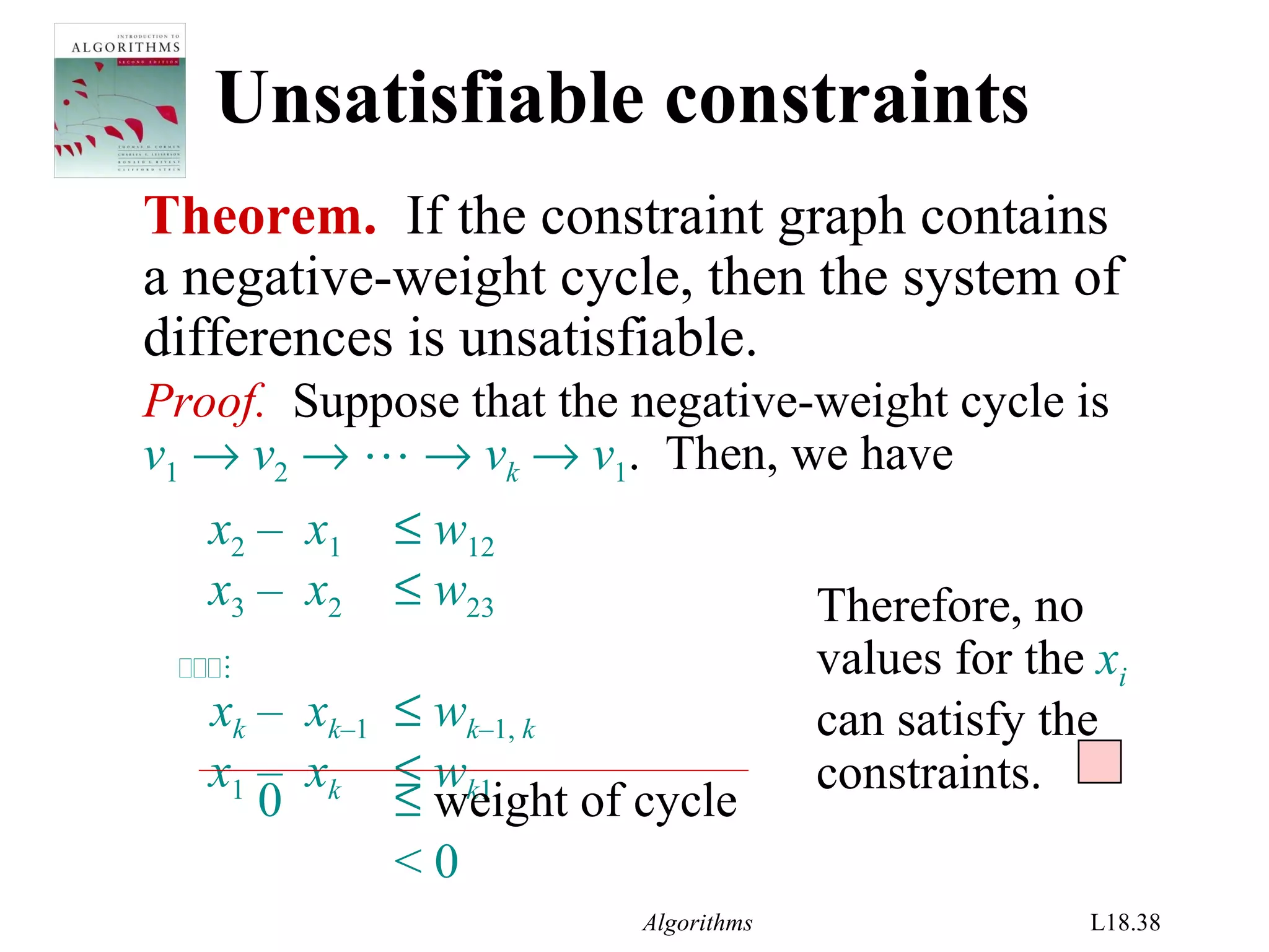 Algorithms L18.38
Unsatisfiable constraints
Theorem. If the constraint graph contains
a negative-weight cycle, then the system of
differences is unsatisfiable.
Proof. Suppose that the negative-weight cycle is
v1 → v2 →  → vk → v1. Then, we have
x2 – x1 ≤ w12
x3 – x2 ≤ w23

xk – xk–1 ≤ wk–1, k
x1 – xk ≤ wk1
Therefore, no
values for the xi
can satisfy the
constraints.
0 ≤ weight of cycle
< 0
 