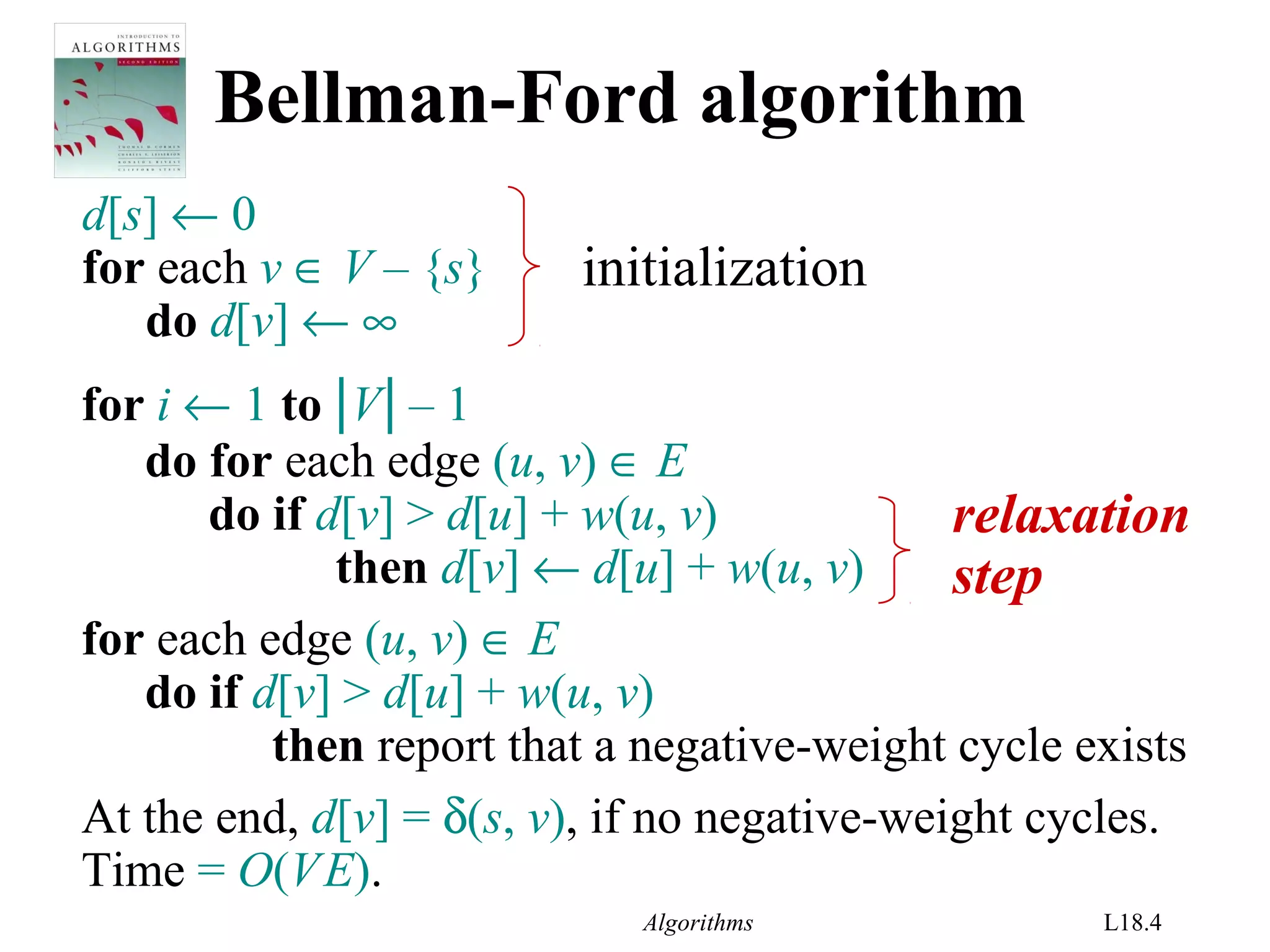Algorithms L18.4
Bellman-Ford algorithm
d[s] ← 0
for each v ∈ V – {s}
do d[v] ← ∞
for i ← 1 to |V| – 1
do for each edge (u, v) ∈ E
do if d[v] > d[u] + w(u, v)
then d[v] ← d[u] + w(u, v)
for each edge (u, v) ∈ E
do if d[v] > d[u] + w(u, v)
then report that a negative-weight cycle exists
initialization
At the end, d[v] = δ(s, v), if no negative-weight cycles.
Time = O(VE).
relaxation
step
 