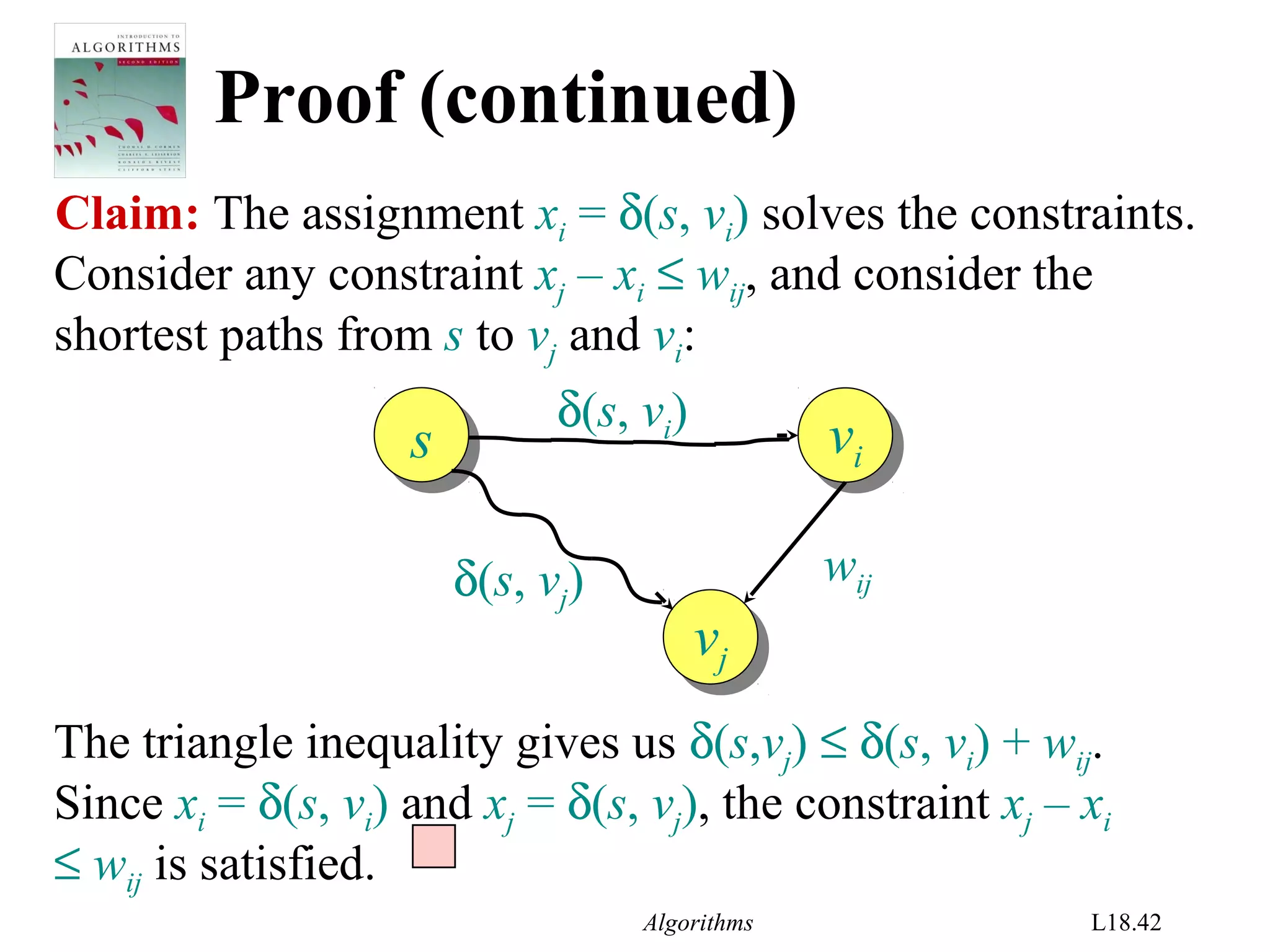 Algorithms L18.42
The triangle inequality gives us δ(s,vj) ≤ δ(s, vi) + wij.
Since xi = δ(s, vi) and xj = δ(s, vj), the constraint xj – xi
≤ wij is satisfied.
Proof (continued)
Claim: The assignment xi = δ(s, vi) solves the constraints.
ss
vj
vj
vi
vi
δ(s, vi)
δ(s, vj) wij
Consider any constraint xj – xi ≤ wij, and consider the
shortest paths from s to vj and vi:
 