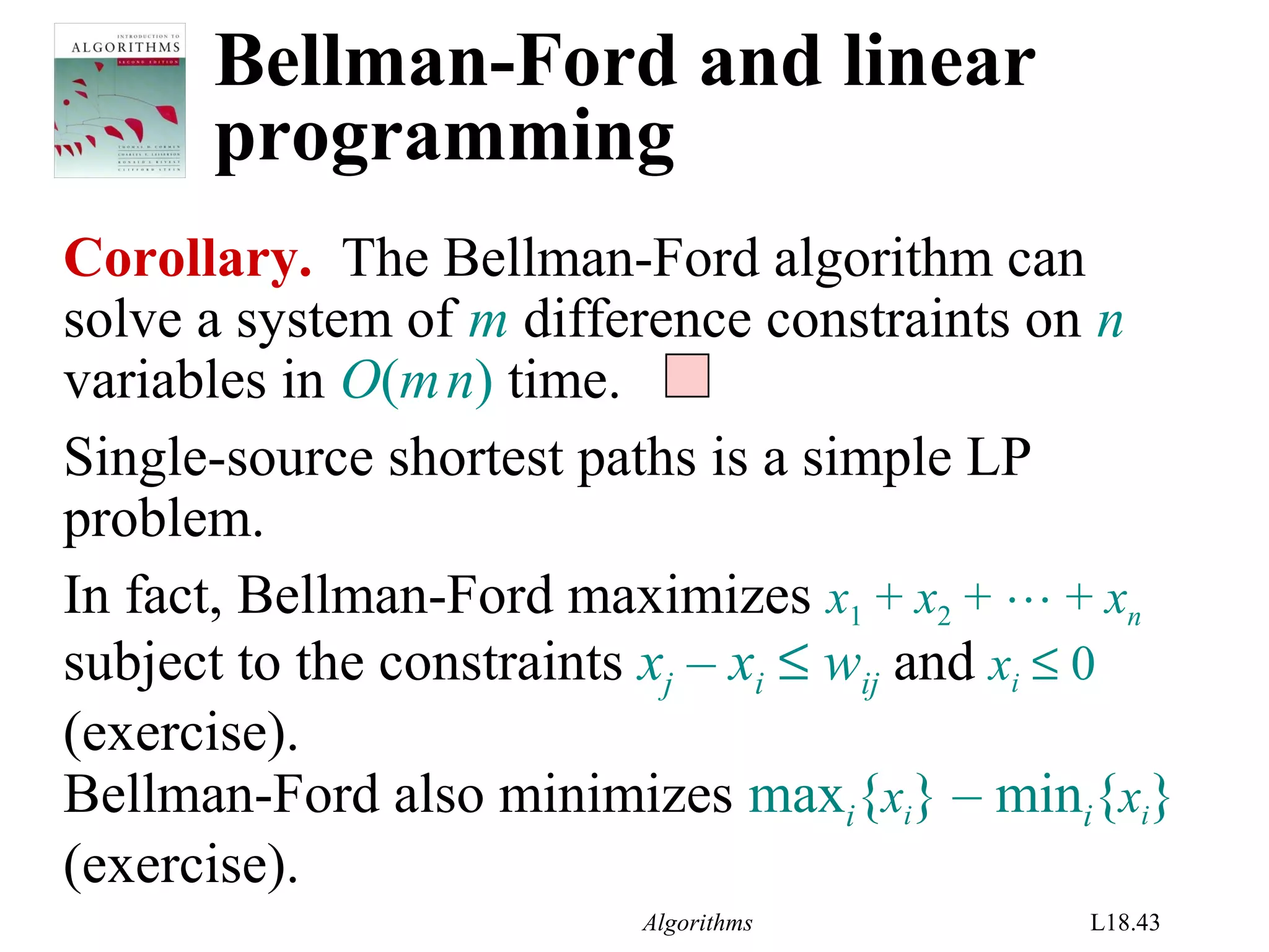 Algorithms L18.43
Bellman-Ford and linear
programming
Corollary. The Bellman-Ford algorithm can
solve a system of m difference constraints on n
variables in O(mn) time.
Single-source shortest paths is a simple LP
problem.
In fact, Bellman-Ford maximizes x1 + x2 +  + xn
subject to the constraints xj – xi ≤ wij and xi ≤ 0
(exercise).
Bellman-Ford also minimizes maxi{xi} – mini{xi}
(exercise).
 