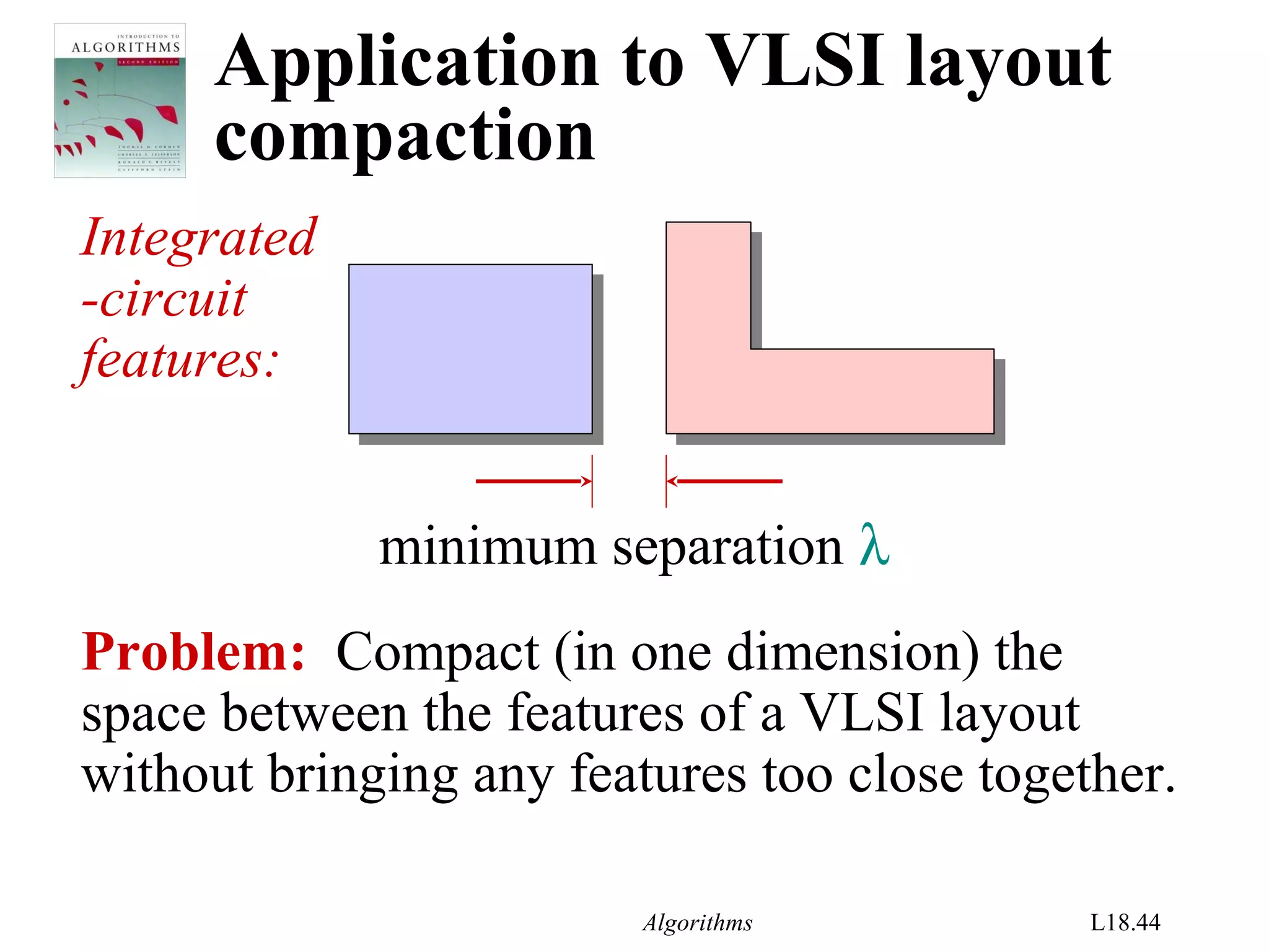 Algorithms L18.44
Application to VLSI layout
compaction
Integrated
-circuit
features:
Problem: Compact (in one dimension) the
space between the features of a VLSI layout
without bringing any features too close together.
minimum separation λ
 