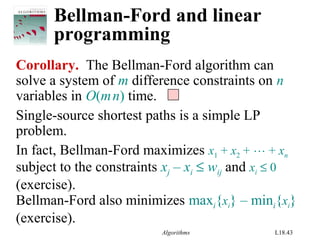 Algorithms L18.43
Bellman-Ford and linear
programming
Corollary. The Bellman-Ford algorithm can
solve a system of m difference constraints on n
variables in O(mn) time.
Single-source shortest paths is a simple LP
problem.
In fact, Bellman-Ford maximizes x1 + x2 +  + xn
subject to the constraints xj – xi ≤ wij and xi ≤ 0
(exercise).
Bellman-Ford also minimizes maxi{xi} – mini{xi}
(exercise).
 