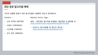 POSTECH Computer Algorithm Team
각각의 상황에 맞춰서 어떤 알고리즘을 사용해야 하는지 판단해보자.
Algospot :
- 신호 라우팅 (ROUTING)
- 소방차 (FIRETRUCKS)
- 시간여행 (TIMETRIP)
- 선거 공약 (PROMISES)
최단 경로 알고리즘 예제
Baekjoon Online Judge :
분류 – 최단경로 알고리즘 문제들도 필요하면 더 풀어볼 것.
https://www.acmicpc.net/problem/tag/최단%20경로
- Dijkstra 알고리즘을 잘 짰는지 테스트 :
https://www.acmicpc.net/problem/1753
- 거의 최단 경로
- K번째 최단 경로
 