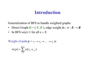 Introduction
Generalization of BFS to handle weighted graphs
• Direct Graph G = ( V, E ), edge weight fn ; w : E → R
• In BFS w(e)=1 for all e  E
Weight of path p = v1  v2  …  vk is
1
1
1
( ) ( , )
k
i i
i
w p w v v



 
 