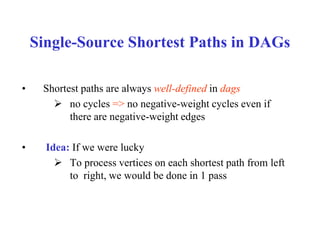 Single-Source Shortest Paths in DAGs
• Shortest paths are always well-defined in dags
 no cycles => no negative-weight cycles even if
there are negative-weight edges
• Idea: If we were lucky
 To process vertices on each shortest path from left
to right, we would be done in 1 pass
 