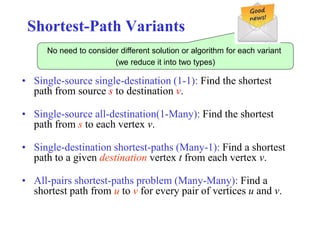 Shortest-Path Variants
• Single-source single-destination (1-1): Find the shortest
path from source s to destination v.
• Single-source all-destination(1-Many): Find the shortest
path from s to each vertex v.
• Single-destination shortest-paths (Many-1): Find a shortest
path to a given destination vertex t from each vertex v.
• All-pairs shortest-paths problem (Many-Many): Find a
shortest path from u to v for every pair of vertices u and v.
No need to consider different solution or algorithm for each variant
(we reduce it into two types)
 
