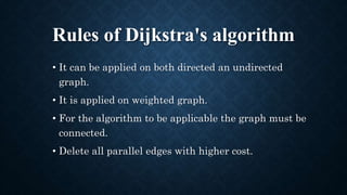 Rules of Dijkstra's algorithm
• It can be applied on both directed an undirected
graph.
• It is applied on weighted graph.
• For the algorithm to be applicable the graph must be
connected.
• Delete all parallel edges with higher cost.
 