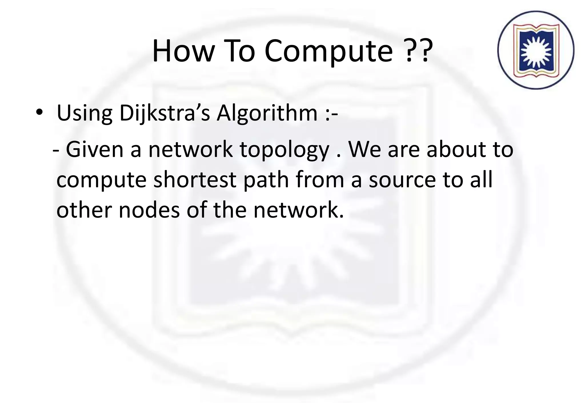 How To Compute ??
• Using Dijkstra’s Algorithm :-
- Given a network topology . We are about to
compute shortest path from a source to all
other nodes of the network.
 