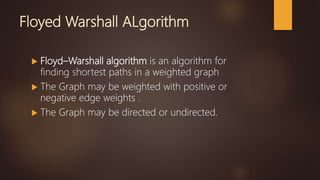 Floyed Warshall ALgorithm
 Floyd–Warshall algorithm is an algorithm for
finding shortest paths in a weighted graph
 The Graph may be weighted with positive or
negative edge weights .
 The Graph may be directed or undirected.
 