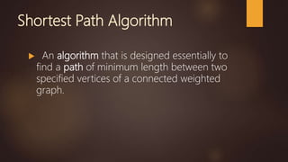 Shortest Path Algorithm
 An algorithm that is designed essentially to
find a path of minimum length between two
specified vertices of a connected weighted
graph.
 