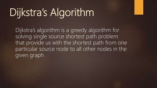 Dijkstra’s Algorithm
Dijkstra’s algorithm is a greedy algorithm for
solving single source shortest path problem
that provide us with the shortest path from one
particular source node to all other nodes in the
given graph .
 
