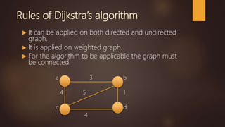 Rules of Dijkstra’s algorithm
 It can be applied on both directed and undirected
graph.
 It is applied on weighted graph.
 For the algorithm to be applicable the graph must
be connected.
a 3 b
4 5 1
c d
4
 