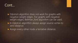 Cont…
 Dijkstra’s algorithm does not work for graphs with
negative weight edges. For graphs with negative
weight edges, Bellman_ford algorithm can be used.
 In Dijkstra’s algorithm always assign source vertex to
zero distance.
 Assign every other node a tentative distance.
 