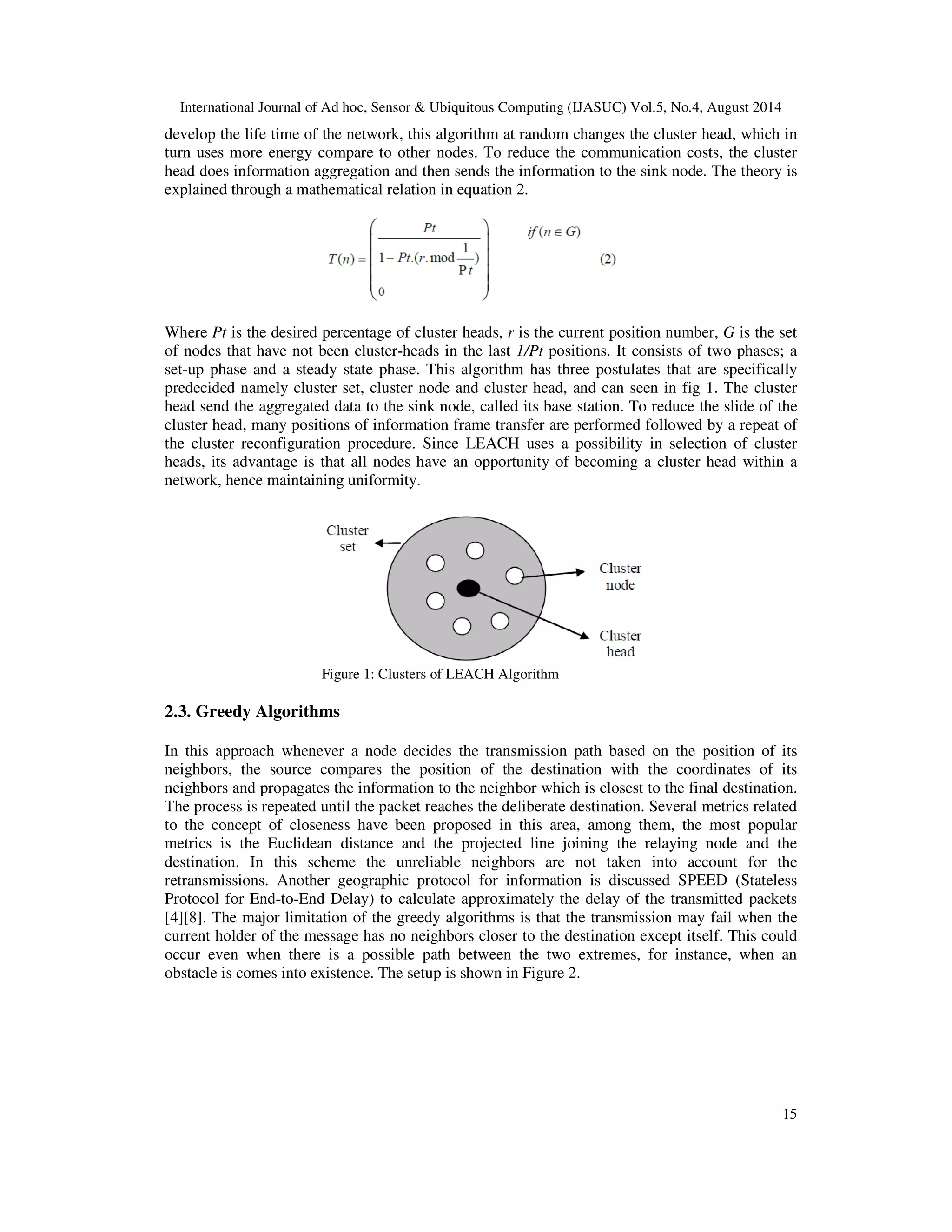 International Journal of Ad hoc, Sensor & Ubiquitous Computing (IJASUC) Vol.5, No.4, August 2014 develop the life time of the network, this algorithm at random changes the cluster head, which in turn uses more energy compare to other nodes. To reduce the communication costs, the cluster head does information aggregation and then sends the information to the sink node. The theory is explained through a mathematical relation in equation 2. Where Pt is the desired percentage of cluster heads, r is the current position number, G is the set of nodes that have not been cluster-heads in the last 1/Pt positions. It consists of two phases; a set-up phase and a steady state phase. This algorithm has three postulates that are specifically predecided namely cluster set, cluster node and cluster head, and can seen in fig 1. The cluster head send the aggregated data to the sink node, called its base station. To reduce the slide of the cluster head, many positions of information frame transfer are performed followed by a repeat of the cluster reconfiguration procedure. Since LEACH uses a possibility in selection of cluster heads, its advantage is that all nodes have an opportunity of becoming a cluster head within a network, hence maintaining uniformity. 15 Figure 1: Clusters of LEACH Algorithm 2.3. Greedy Algorithms In this approach whenever a node decides the transmission path based on the position of its neighbors, the source compares the position of the destination with the coordinates of its neighbors and propagates the information to the neighbor which is closest to the final destination. The process is repeated until the packet reaches the deliberate destination. Several metrics related to the concept of closeness have been proposed in this area, among them, the most popular metrics is the Euclidean distance and the projected line joining the relaying node and the destination. In this scheme the unreliable neighbors are not taken into account for the retransmissions. Another geographic protocol for information is discussed SPEED (Stateless Protocol for End-to-End Delay) to calculate approximately the delay of the transmitted packets [4][8]. The major limitation of the greedy algorithms is that the transmission may fail when the current holder of the message has no neighbors closer to the destination except itself. This could occur even when there is a possible path between the two extremes, for instance, when an obstacle is comes into existence. The setup is shown in Figure 2. 