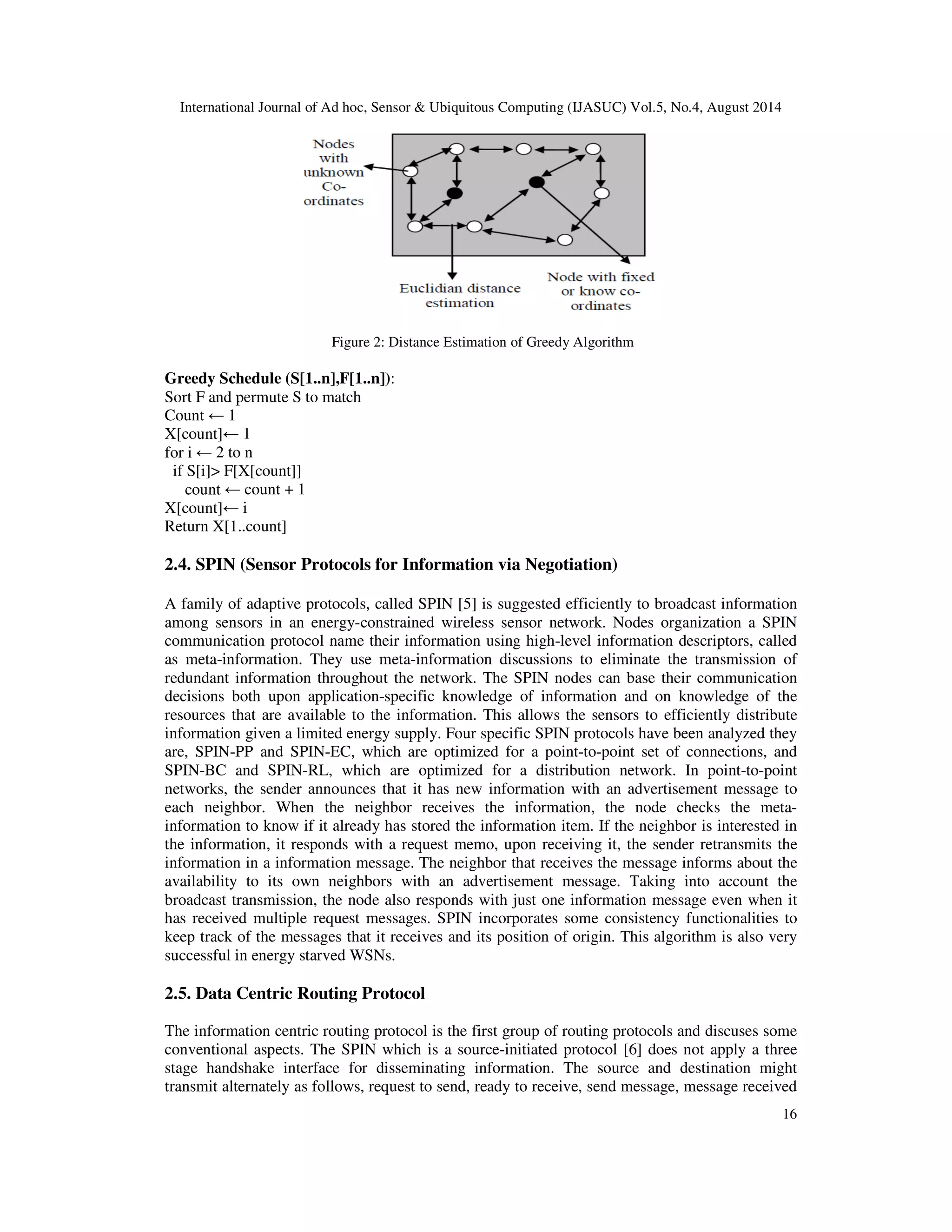 International Journal of Ad hoc, Sensor & Ubiquitous Computing (IJASUC) Vol.5, No.4, August 2014 16 Figure 2: Distance Estimation of Greedy Algorithm Greedy Schedule (S[1..n],F[1..n]): Sort F and permute S to match Count 1 X[count] 1 for i 2 to n if S[i] F[X[count]] count count + 1 X[count] i Return X[1..count] 2.4. SPIN (Sensor Protocols for Information via Negotiation) A family of adaptive protocols, called SPIN [5] is suggested efficiently to broadcast information among sensors in an energy-constrained wireless sensor network. Nodes organization a SPIN communication protocol name their information using high-level information descriptors, called as meta-information. They use meta-information discussions to eliminate the transmission of redundant information throughout the network. The SPIN nodes can base their communication decisions both upon application-specific knowledge of information and on knowledge of the resources that are available to the information. This allows the sensors to efficiently distribute information given a limited energy supply. Four specific SPIN protocols have been analyzed they are, SPIN-PP and SPIN-EC, which are optimized for a point-to-point set of connections, and SPIN-BC and SPIN-RL, which are optimized for a distribution network. In point-to-point networks, the sender announces that it has new information with an advertisement message to each neighbor. When the neighbor receives the information, the node checks the meta-information to know if it already has stored the information item. If the neighbor is interested in the information, it responds with a request memo, upon receiving it, the sender retransmits the information in a information message. The neighbor that receives the message informs about the availability to its own neighbors with an advertisement message. Taking into account the broadcast transmission, the node also responds with just one information message even when it has received multiple request messages. SPIN incorporates some consistency functionalities to keep track of the messages that it receives and its position of origin. This algorithm is also very successful in energy starved WSNs. 2.5. Data Centric Routing Protocol The information centric routing protocol is the first group of routing protocols and discuses some conventional aspects. The SPIN which is a source-initiated protocol [6] does not apply a three stage handshake interface for disseminating information. The source and destination might transmit alternately as follows, request to send, ready to receive, send message, message received 