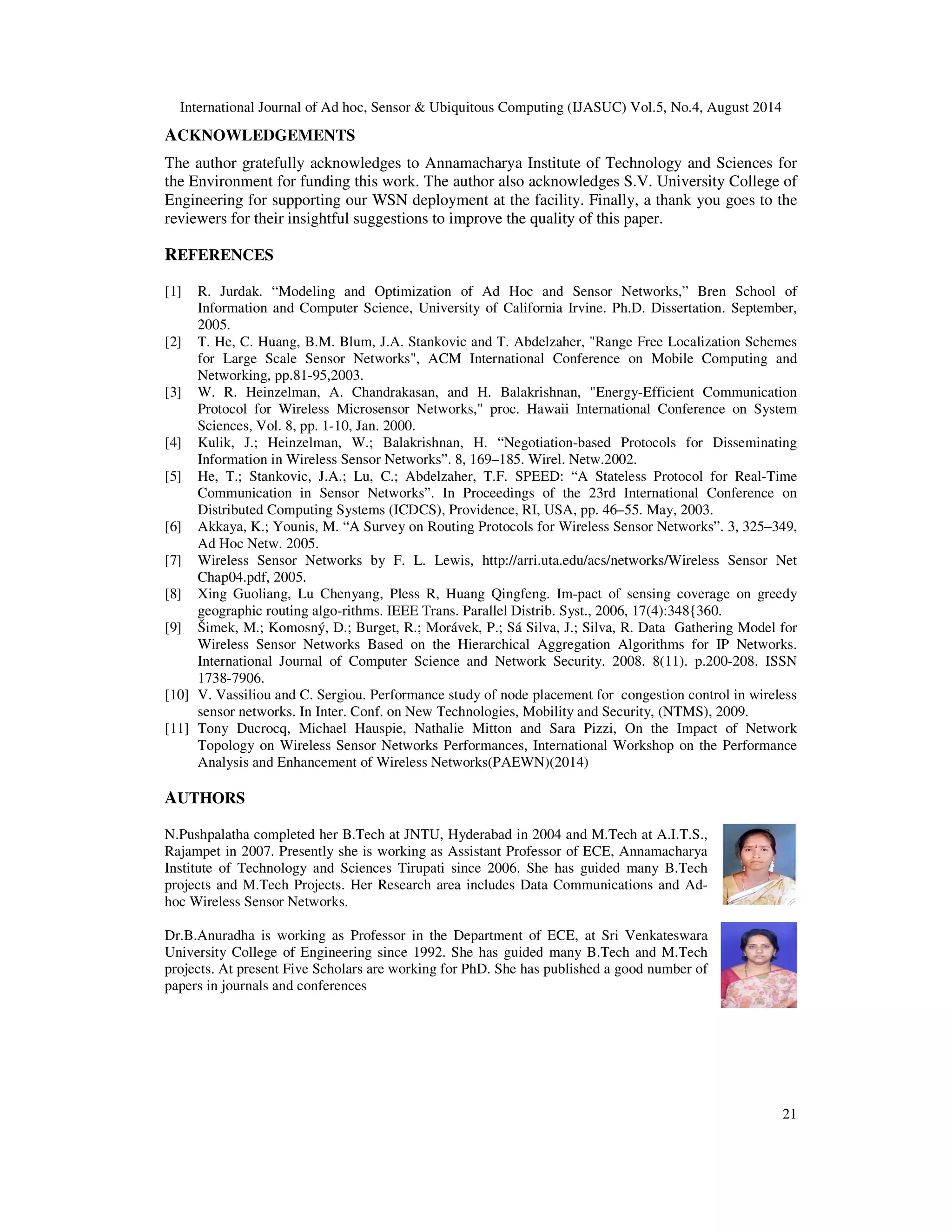 International Journal of Ad hoc, Sensor Ubiquitous Computing (IJASUC) Vol.5, No.4, August 2014 ACKNOWLEDGEMENTS The author gratefully acknowledges to Annamacharya Institute of Technology and Sciences for the Environment for funding this work. The author also acknowledges S.V. University College of Engineering for supporting our WSN deployment at the facility. Finally, a thank you goes to the reviewers for their insightful suggestions to improve the quality of this paper. 21 REFERENCES [1] R. Jurdak. “Modeling and Optimization of Ad Hoc and Sensor Networks,” Bren School of Information and Computer Science, University of California Irvine. Ph.D. Dissertation. September, 2005. [2] T. He, C. Huang, B.M. Blum, J.A. Stankovic and T. Abdelzaher, Range Free Localization Schemes for Large Scale Sensor Networks, ACM International Conference on Mobile Computing and Networking, pp.81-95,2003. [3] W. R. Heinzelman, A. Chandrakasan, and H. Balakrishnan, Energy-Efficient Communication Protocol for Wireless Microsensor Networks, proc. Hawaii International Conference on System Sciences, Vol. 8, pp. 1-10, Jan. 2000. [4] Kulik, J.; Heinzelman, W.; Balakrishnan, H. “Negotiation-based Protocols for Disseminating Information in Wireless Sensor Networks”. 8, 169–185. Wirel. Netw.2002. [5] He, T.; Stankovic, J.A.; Lu, C.; Abdelzaher, T.F. SPEED: “A Stateless Protocol for Real-Time Communication in Sensor Networks”. In Proceedings of the 23rd International Conference on Distributed Computing Systems (ICDCS), Providence, RI, USA, pp. 46–55. May, 2003. [6] Akkaya, K.; Younis, M. “A Survey on Routing Protocols for Wireless Sensor Networks”. 3, 325–349, Ad Hoc Netw. 2005. [7] Wireless Sensor Networks by F. L. Lewis, http://arri.uta.edu/acs/networks/Wireless Sensor Net Chap04.pdf, 2005. [8] Xing Guoliang, Lu Chenyang, Pless R, Huang Qingfeng. Im-pact of sensing coverage on greedy geographic routing algo-rithms. IEEE Trans. Parallel Distrib. Syst., 2006, 17(4):348{360. [9] Šimek, M.; Komosný, D.; Burget, R.; Morávek, P.; Sá Silva, J.; Silva, R. Data Gathering Model for Wireless Sensor Networks Based on the Hierarchical Aggregation Algorithms for IP Networks. International Journal of Computer Science and Network Security. 2008. 8(11). p.200-208. ISSN 1738-7906. [10] V. Vassiliou and C. Sergiou. Performance study of node placement for congestion control in wireless sensor networks. In Inter. Conf. on New Technologies, Mobility and Security, (NTMS), 2009. [11] Tony Ducrocq, Michael Hauspie, Nathalie Mitton and Sara Pizzi, On the Impact of Network Topology on Wireless Sensor Networks Performances, International Workshop on the Performance Analysis and Enhancement of Wireless Networks(PAEWN)(2014) AUTHORS N.Pushpalatha completed her B.Tech at JNTU, Hyderabad in 2004 and M.Tech at A.I.T.S., Rajampet in 2007. Presently she is working as Assistant Professor of ECE, Annamacharya Institute of Technology and Sciences Tirupati since 2006. She has guided many B.Tech projects and M.Tech Projects. Her Research area includes Data Communications and Ad-hoc Wireless Sensor Networks. Dr.B.Anuradha is working as Professor in the Department of ECE, at Sri Venkateswara University College of Engineering since 1992. She has guided many B.Tech and M.Tech projects. At present Five Scholars are working for PhD. She has published a good number of papers in journals and conferences 
