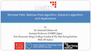 Shortest Path, Bellman-Ford algorithm, Dijkstra’s algorithm,
and Applications
by
Dr.Animesh Chaturvedi
Assistant Professor: LNMIIT Jaipur
Post Doctorate: King’s College London &TheAlanTuring Institute
PhD: IIT Indore
 