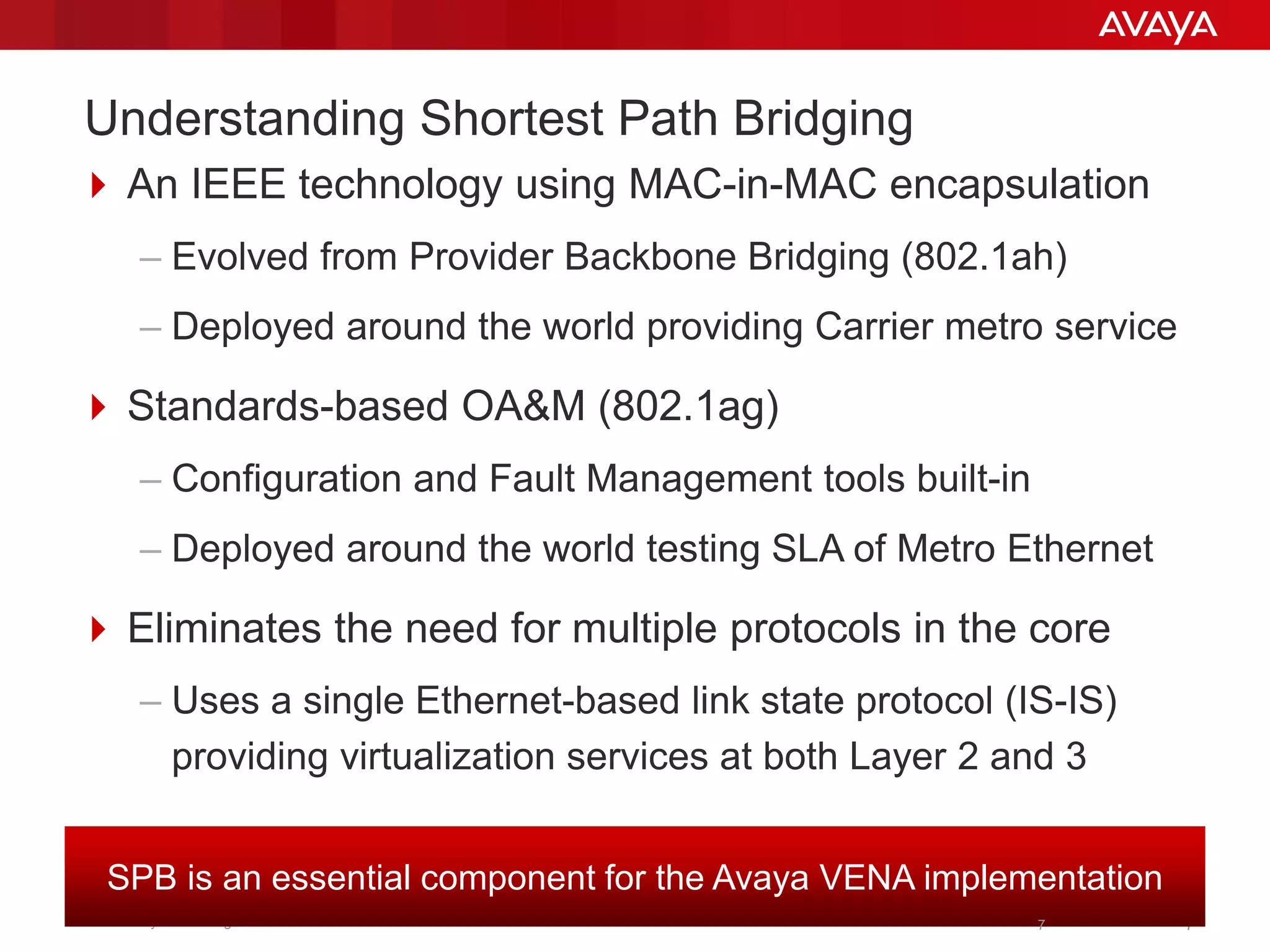 © 2011 Avaya Inc. All rights reserved. 77
Understanding Shortest Path Bridging
 An IEEE technology using MAC-in-MAC encapsulation
– Evolved from Provider Backbone Bridging (802.1ah)
– Deployed around the world providing Carrier metro service
 Standards-based OA&M (802.1ag)
– Configuration and Fault Management tools built-in
– Deployed around the world testing SLA of Metro Ethernet
 Eliminates the need for multiple protocols in the core
– Uses a single Ethernet-based link state protocol (IS-IS)
providing virtualization services at both Layer 2 and 3
SPB is an essential component for the Avaya VENA implementation
7
 
