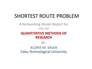 SHORTEST ROUTE PROBLEM A Networking Model Report for DPA 702  QUANTITATIVE METHODS OF RESEARCH By: ALONA M. SALVACebu Technological University 