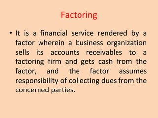 Factoring
• It is a financial service rendered by a
factor wherein a business organization
sells its accounts receivables to a
factoring firm and gets cash from the
factor, and the factor assumes
responsibility of collecting dues from the
concerned parties.
 