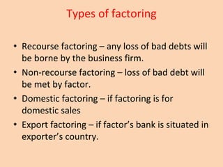 Types of factoring
• Recourse factoring – any loss of bad debts will
be borne by the business firm.
• Non-recourse factoring – loss of bad debt will
be met by factor.
• Domestic factoring – if factoring is for
domestic sales
• Export factoring – if factor’s bank is situated in
exporter’s country.
 
