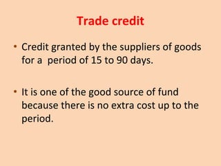 Trade credit
• Credit granted by the suppliers of goods
for a period of 15 to 90 days.
• It is one of the good source of fund
because there is no extra cost up to the
period.
 