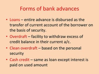 Forms of bank advances
• Loans – entire advance is disbursed as the
transfer of current account of the borrower on
the basis of security.
• Overdraft – facility to withdraw excess of
credit balance in their current a/c.
• Clean overdraft – based on the personal
security
• Cash credit – same as loan except interest is
paid on used amount
 