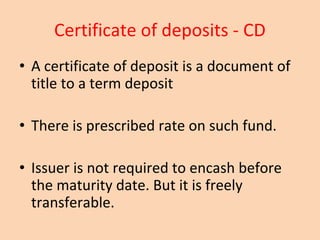 Certificate of deposits - CD
• A certificate of deposit is a document of
title to a term deposit
• There is prescribed rate on such fund.
• Issuer is not required to encash before
the maturity date. But it is freely
transferable.
 