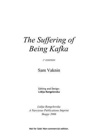 The Suffering of
 Being Kafka
             1st EDITION



         Sam Vaknin



         Editing and Design:
         Lidija Rangelovska




       Lidija Rangelovska
 A Narcissus Publications Imprint
           Skopje 2006



 Not for Sale! Non-commercial edition.
 