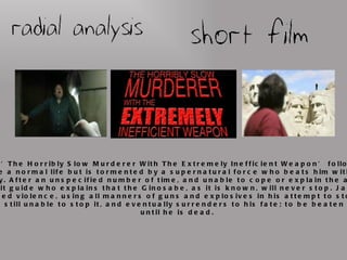 The short film ‘The Horribly Slow Murderer With The Extremely Inefficient Weapon’ follows Jack, a man trying to live a normal life but is tormented by a supernatural force who beats him with a spoon for all eternity. After an unspecified number of time, and unable to cope or explain the attacker, he visits a spirit guide who explains that the Ginosabe, as it is known, will never stop. Jack eventually resorts to armed violence, using all manners of guns and explosives in his attempt to stop the attacker. However, he is still unable to stop it, and eventually surrenders to his fate; to be beaten by the Ginosabe until he is dead. 