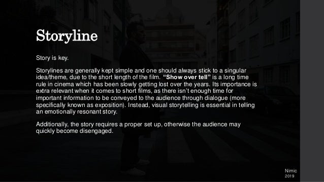 Storyline
Story is key.
Storylines are generally kept simple and one should always stick to a singular
idea/theme, due to the short length of the film. “Show over tell” is a long time
rule in cinema which has been slowly getting lost over the years. Its importance is
extra relevant when it comes to short films, as there isn’t enough time for
important information to be conveyed to the audience through dialogue (more
specifically known as exposition). Instead, visual storytelling is essential in telling
an emotionally resonant story.
Additionally, the story requires a proper set up, otherwise the audience may
quickly become disengaged.
Nimic
2019
 