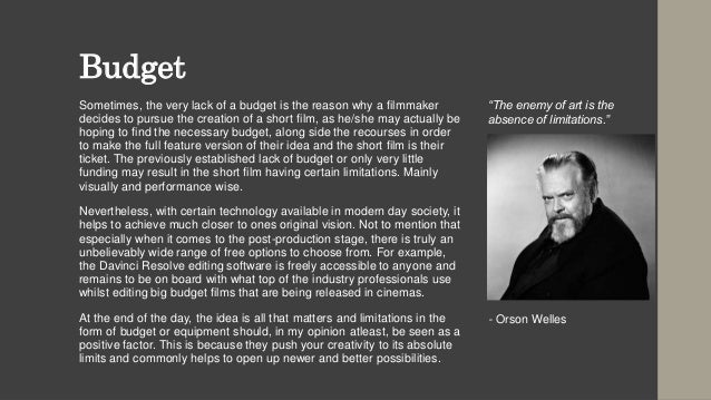 Budget
Sometimes, the very lack of a budget is the reason why a filmmaker
decides to pursue the creation of a short film, as he/she may actually be
hoping to find the necessary budget, along side the recourses in order
to make the full feature version of their idea and the short film is their
ticket. The previously established lack of budget or only very little
funding may result in the short film having certain limitations. Mainly
visually and performance wise.
Nevertheless, with certain technology available in modern day society, it
helps to achieve much closer to ones original vision. Not to mention that
especially when it comes to the post-production stage, there is truly an
unbelievably wide range of free options to choose from. For example,
the Davinci Resolve editing software is freely accessible to anyone and
remains to be on board with what top of the industry professionals use
whilst editing big budget films that are being released in cinemas.
At the end of the day, the idea is all that matters and limitations in the
form of budget or equipment should, in my opinion atleast, be seen as a
positive factor. This is because they push your creativity to its absolute
limits and commonly helps to open up newer and better possibilities.
“The enemy of art is the
absence of limitations.”
- Orson Welles
 