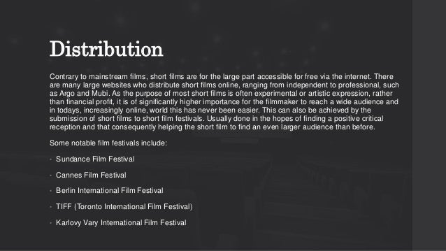 Distribution
Contrary to mainstream films, short films are for the large part accessible for free via the internet. There
are many large websites who distribute short films online, ranging from independent to professional, such
as Argo and Mubi. As the purpose of most short films is often experimental or artistic expression, rather
than financial profit, it is of significantly higher importance for the filmmaker to reach a wide audience and
in todays, increasingly online, world this has never been easier. This can also be achieved by the
submission of short films to short film festivals. Usually done in the hopes of finding a positive critical
reception and that consequently helping the short film to find an even larger audience than before.
Some notable film festivals include:
• Sundance Film Festival
• Cannes Film Festival
• Berlin International Film Festival
• TIFF (Toronto International Film Festival)
• Karlovy Vary International Film Festival
 