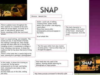 SNAPDirector – ManoloCeli.Action - quick cuts. In editing. Tracking shots. (stolen shots)Music cuts out when  kids skipping, comic effect. Music then returns after photographer and tourist appear in the frame. Its an artistic film.There is upbeat music throughout the film, however it is relaxed at the start. When the action begins, its builds up in pace. It uses electric guitars and drums, sounding a little like rock music almost. The main character is nearly always in the centre of the frame – showing he is most important, he is the artist. Cafe is a casual setting, and relatable. The streets are too. It was filmed in Florida.His clothing is average too, they change through the shots when he is running and changing corners. It symbolises a change in time, showing a new person. It shows the audience that he has done that kind of thing before. There is what looks like a camera bag on his back, showing he is perhaps a photographer.The film pace shifts from slow motion at some points./ Such as when they run through the pigeons. Over head shot was used in the gallery, showing people admiring his photographs of angry people.In the credits, it shows him training on a tread mill, he has sports achievements on his wall, and hockey stick, showing he was ready to take those photos.He then fades out of the shot, ending the story.http://www.youtube.com/watch?v=NmxX2r-uD8I