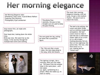 Her morning eleganceThe music (Her morning elegance) relaxing, chill out tunes. Its got a nice medium rhythm , the pace is set to match the music. Her Morning Elegance videoDirected by: Oren Lavie, Yuval & Merav NathanFeaturing: ShirShomronPhotography: EyalLandesmanThe photos flow naturally, the pace is fast. Straight cuts are used to keep the pace flowing. The bed is the setting, the covers and other things such as clothing change the atmosphere. Her bed covers move to make it look like she is underwater (lower right) to on a train or in a sky scraper. Clothing becomes fish etc. She is in her nightwear the entire time. The man, (the Oren lavie) is in a suit, looking like her “dream man”Stop motion film, all made with photographs. Over head shot, looking down the whole time. Birds eye view. We watch her as she sleeps, in her journey through her multiple bed covers and clothing.The man grabs her leg, pulling her down like a protective figure. The  film acts like a music video, the man sings along to the song, while she dreams. The lighting is bright, like a morning, when you first wake up.  The beam from the window stays in the same place , until she wakes up, again, symbolising its a dream. When she wakes up, its back to reality. 