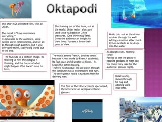 OktapodiThis short SGI animated film, won an Oscar. The moral is “Love overcomes everything.” Its relatable to the audience, since people are in relationships, and we all go through rough patches. But if you overcome them, Everything works out in the end.Shot looking out of the tank, out at the world. Under water shots are used since its based on 2 sea creatures. (One shown top left).Gives the audience an insight to their lives. You see it from their point of view. Music cuts out as the driver crashes through the wall. Adding a comical effect to it. It then restarts as he drops into the water. All straight cuts. Nothing fancy.Pan up to see the pools in peoples gardens. It maps out the route they take for the audience. (Lower right).The music seems French, (makes sense because it was made by French students). Its fast pace and dramatic at times.  Its keeps the action flowing. There is no dialogue, its all shown through the octopuses facial expressions and eyes. The only speech heard is screams from he delivery man.The SGI cuts to a cartoon image, its showing us how the octopus is thinking, and the horror of what might happen if he doesn't save his love. Relationship shown through he hug and adoring stare (top left).The font of the title screen is specialised, the letters for an octopus tentacle.  (below).