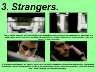 3. Strangers. One of the first shots is a tracking shot of the train, because the train moves quickly past the screen it suggests to he audience that the storyline will be quite Fast paced and also the fact that the location is underground on a train you expect it to be an adventure. A lot of extreme close ups are used to again catch the facial expressions of the characters because this is also a no dialogue film and from the above screen grabs the shot represents a tense atmosphere for the characters and this can be identified because of the close up. 