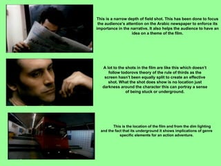 This is a narrow depth of field shot. This has been done to focus the audience’s attention on the Arabic newspaper to enforce its importance in the narrative. It also helps the audience to have an idea on a theme of the film. A lot to the shots in the film are like this which doesn’t follow todorovs theory of the rule of thirds as the screen hasn’t been equally split to create an effective shot. What the shot does show is no location just darkness around the character this can portray a sense of being stuck or underground. This is the location of the film and from the dim lighting and the fact that its underground it shows implications of genre specific elements for an action adventure. 