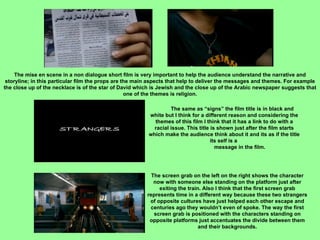 The mise en scene in a non dialogue short film is very important to help the audience understand the narrative and storyline; in this particular film the props are the main aspects that help to deliver the messages and themes. For example the close up of the necklace is of the star of David which is Jewish and the close up of the Arabic newspaper suggests that one of the themes is religion. The same as “signs” the film title is in black and white but I think for a different reason and considering the themes of this film I think that it has a link to do with a racial issue. This title is shown just after the film starts which make the audience think about it and its as if the title its self is a  message in the film. The screen grab on the left on the right shows the character now with someone else standing on the platform just after exiting the train. Also I think that the first screen grab represents time in a different way because these two strangers of opposite cultures have just helped each other escape and centuries ago they wouldn’t even of spoke. The way the first screen grab is positioned with the characters standing on opposite platforms just accentuates the divide between them and their backgrounds. 