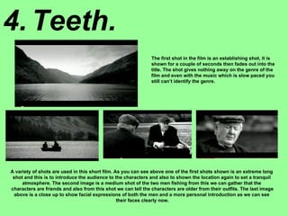 4. Teeth. The first shot in the film is an establishing shot, it is shown for a couple of seconds then fades out into the title. The shot gives nothing away on the genre of the film and even with the music which is slow paced you still can’t identify the genre. A variety of shots are used in this short film. As you can see above one of the first shots shown is an extreme long  shot and this is to introduce the audience to the characters and also to shown the location again to set a tranquil  atmosphere. The second image is a medium shot of the two men fishing from this we can gather that the  characters are friends and also from this shot we can tell the characters are older from their outfits. The last image above is a close up to show facial expressions of both the men and a more personal introduction as we can see  their faces clearly now. 
