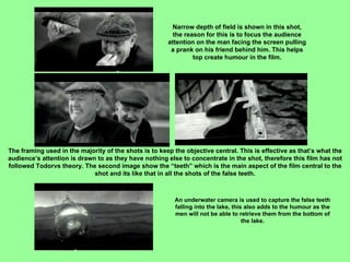 Narrow depth of field is shown in this shot, the reason for this is to focus the audience attention on the man facing the screen pulling a prank on his friend behind him. This helps top create humour in the film. The framing used in the majority of the shots is to keep the objective central. This is effective as that’s what the audience’s attention is drawn to as they have nothing else to concentrate in the shot, therefore this film has not followed Todorvs theory. The second image show the “teeth” which is the main aspect of the film central to the shot and its like that in all the shots of the false teeth. An underwater camera is used to capture the false teeth falling into the lake, this also adds to the humour as the men will not be able to retrieve them from the bottom of the lake. 