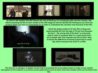 Its hard to tell whether this film follows the rule of thirds as it is constantly split into two screens, and without pausing the film to look closely at the still image its hard to identify the framing as you have two screens which you have to concentrate on in order to understand the narrative and structure of the film. I think the target audience for this film is large and could possibly be from the age of 10 and over because the term “ the wrong side of the bed” is commonly used to refer to someone that’s in a bad mood and a lot of people hear their parents say this to them. Also it shows the difference of having a good day to a bad day which everyone has once in a while. This film has no dialogue, so digetic sounds help to accentuate the surrounding noises to create a more realistic atmosphere for the audience, e.g. the two screen grabs above are of an alarm clock and a toaster which can be heard in the film. 