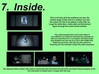 7. Inside. This is the first shot the audience can see, the camera angle of this shot is a medium one and the reason for this is to capture a wide shot, so to get the white door, white walls and the blurred figure through the small central window. The camera postioning on this shot makes it very effective as it helps to represent the character as We now know that he is in an asylum and feels lonely And isolated from the way he is sat in the middle with  Nothing around him. Also the way the camera is  Towering over the character makes him seem powerless. The sequence above shows vital camera movements that introuduce the rest of the characetrs that just appear as the first characters is leaded down a creepy dark hall way. 