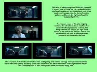 This shot is represenatative of Todorovs theory of framing, “rule of thirds” as you can see to the left you have the assumed psychiatrist and central is a desk which is seperating the doctor from the patients and then to the right you have the supposed pateints. The mise-en scene of this shot helps to reinforce the role of a doctor in an office. You can tell this from props and costmes. The filing cabinets and lamp in the right hand corner of the room make it appera formal, and the woman in the shot is wearing a white gown which is linked with doctors. The sequence of shots above both show time and lighting. This creates a creepy atmosphere because the way in whichthe lighting moves up and out the window on the left to the window on the right shows that the two charactets must of been sitting in the same position for along time. 