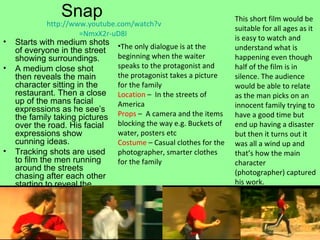 Snap Starts with medium shots of everyone in the street showing surroundings. A medium close shot then reveals the main character sitting in the restaurant. Then a close up of the mans facial expressions as he see’s the family taking pictures over the road. His facial expressions show cunning ideas.  Tracking shots are used to film the men running around the streets chasing after each other starting to reveal the storyline. http:// www.youtube.com/watch?v =NmxX2r-uD8I   The only dialogue is at the beginning when the waiter speaks to the protagonist and the protagonist takes a picture for the family Location  –  In the streets of America Props  –  A camera and the items blocking the way e.g. Buckets of water, posters etc Costume  – Casual clothes for the photographer, smarter clothes for the family  This short film would be suitable for all ages as it is easy to watch and understand what is happening even though half of the film is in silence. The audience would be able to relate as the man picks on an innocent family trying to have a good time but end up having a disaster but then it turns out it was all a wind up and that’s how the main character (photographer) captured his work. 