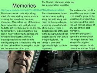 Memories http:// www.youtube.com/watch?v =85HDu87TGy0&feature=related   The camera work starts with a long short of a man walking across a zebra crossing this introduces the main character,. Many close ups of the mans facial expressions are shot when he finds the different memories on the film he remembers. In one shot there is a tear in his eye showing happiness and him remembering those times. A tracking shot is used to show him walking along the street with a long line of films behind him showing that those are the memories of his past. The audience for this film would be anyone as there is no specific genre to this short film. Everybody has memories and this short film will remind people of any age of their past memories. When the protagonist opens his memory book the images start to fade away enforcing the message that you should remember and not forget. The mise en scene shows the location as walking along the path along side roads to the mans house, where he opens his book of memories. There is diegetic sounds of the cars in the background and non diegetic sound with a man whispering lyrics. The tempo is slow and dynamically light to show happiness The film is in black and white just like a camera film would be 