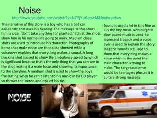 Noise http:// www.youtube.com/watch?v =N7VjYuKeowM&feature= fvw   The narrative of this story is a boy who has a bad car accidently and loses his hearing. The message to this short film is clear ‘don’t take anything for granted.’ at first the shots show him in his normal life going to work. Medium close shots are used to introduce his character. Photography of items that make noise are then slide showed while a voiceover explains that everything makes a sound. A long  tracking shot is used to show the ambulance speed by which is significant because that's the only thing that you can see in the shot making it a main focus and showing its importance to the storyline. A medium shot is used to show the boys frustrating when he can’t listen to his music in his CD player so throws the stereo and rips off his tie. Sound is used a lot in this film as it is the key focus. Non diegetic  slow paced music is used  to represent tragedy and a voice over is used to explain the story. Diegetic sounds are used to show that everything makes a noise which is the point the main character is trying to make. The target audience would be teenagers plus as it is quite a strong message. 