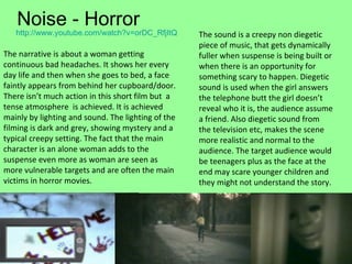 Noise - Horror http:// www.youtube.com/watch?v = orDC_RfjItQ   The narrative is about a woman getting continuous bad headaches. It shows her every day life and then when she goes to bed, a face faintly appears from behind her cupboard/door.  There isn’t much action in this short film but  a tense atmosphere  is achieved. It is achieved mainly by lighting and sound. The lighting of the filming is dark and grey, showing mystery and a typical creepy setting. The fact that the main character is an alone woman adds to the suspense even more as woman are seen as more vulnerable targets and are often the main victims in horror movies. The sound is a creepy non diegetic piece of music, that gets dynamically fuller when suspense is being built or when there is an opportunity for something scary to happen. Diegetic sound is used when the girl answers the telephone butt the girl doesn’t reveal who it is, the audience assume a friend. Also diegetic sound from the television etc, makes the scene more realistic and normal to the audience. The target audience would be teenagers plus as the face at the end may scare younger children and they might not understand the story. 