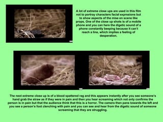 A lot of extreme close ups are used in this film not to portray characters facial exprssions but to show aspects of the mise en scene like props. One of the close up shots is of a mobile phone and you can here the digetic sound of a phone constantly beeping because it can’t reach a line, which implies a feeling of desperation. The next extreme close up is of a blood spattered rag and this appears instantly after you see someone’s hand grab the straw as if they were in pain and then you hear screaming which not only confirms the person is in pain but that the audience think that this is a horror. The camera then pans towards the left and you see a person’s foot clenching with pain and you can see and hear from the digetic sound of someone screaming that they are struggling. 