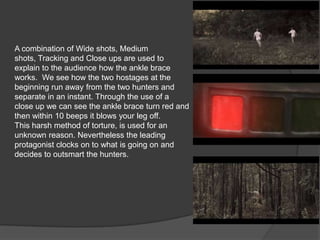A combination of Wide shots, Medium
shots, Tracking and Close ups are used to
explain to the audience how the ankle brace
works. We see how the two hostages at the
beginning run away from the two hunters and
separate in an instant. Through the use of a
close up we can see the ankle brace turn red and
then within 10 beeps it blows your leg off.
This harsh method of torture, is used for an
unknown reason. Nevertheless the leading
protagonist clocks on to what is going on and
decides to outsmart the hunters.

 